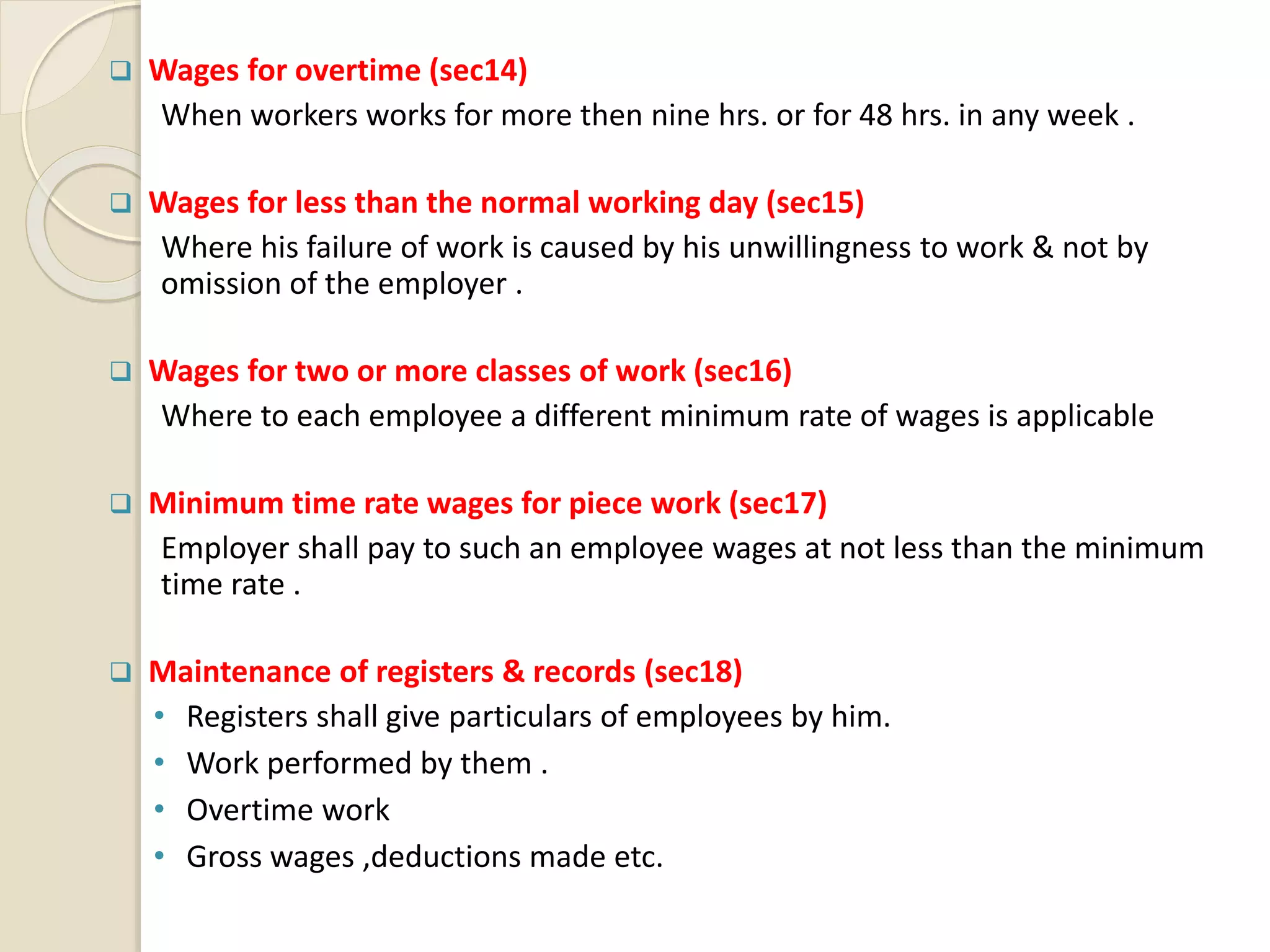  Wages for overtime (sec14)
When workers works for more then nine hrs. or for 48 hrs. in any week .
 Wages for less than the normal working day (sec15)
Where his failure of work is caused by his unwillingness to work & not by
omission of the employer .
 Wages for two or more classes of work (sec16)
Where to each employee a different minimum rate of wages is applicable
 Minimum time rate wages for piece work (sec17)
Employer shall pay to such an employee wages at not less than the minimum
time rate .
 Maintenance of registers & records (sec18)
• Registers shall give particulars of employees by him.
• Work performed by them .
• Overtime work
• Gross wages ,deductions made etc.
 