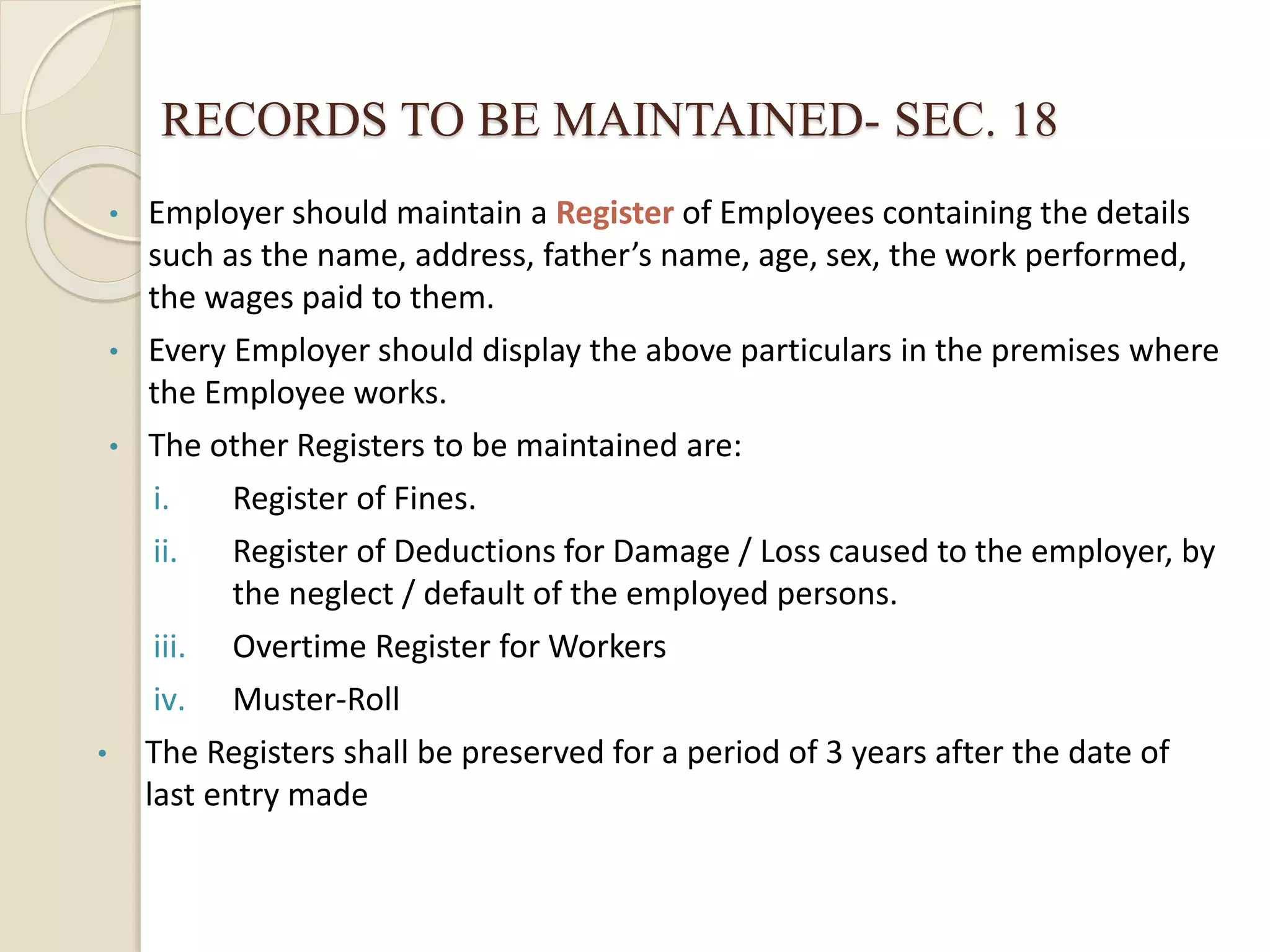 RECORDS TO BE MAINTAINED- SEC. 18
• Employer should maintain a Register of Employees containing the details
such as the name, address, father’s name, age, sex, the work performed,
the wages paid to them.
• Every Employer should display the above particulars in the premises where
the Employee works.
• The other Registers to be maintained are:
i. Register of Fines.
ii. Register of Deductions for Damage / Loss caused to the employer, by
the neglect / default of the employed persons.
iii. Overtime Register for Workers
iv. Muster-Roll
• The Registers shall be preserved for a period of 3 years after the date of
last entry made
 
