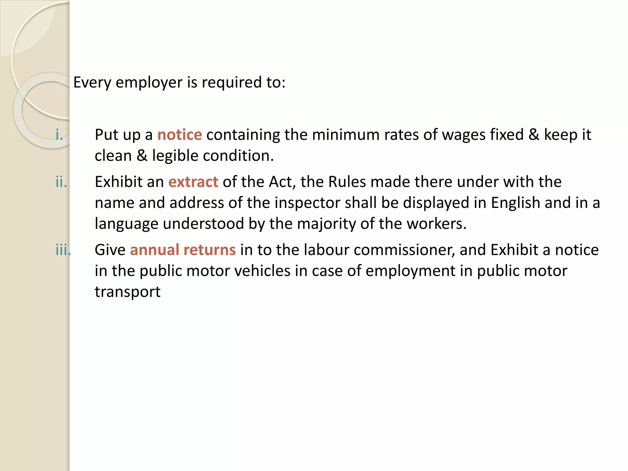 Every employer is required to:
i. Put up a notice containing the minimum rates of wages fixed & keep it
clean & legible condition.
ii. Exhibit an extract of the Act, the Rules made there under with the
name and address of the inspector shall be displayed in English and in a
language understood by the majority of the workers.
iii. Give annual returns in to the labour commissioner, and Exhibit a notice
in the public motor vehicles in case of employment in public motor
transport
 