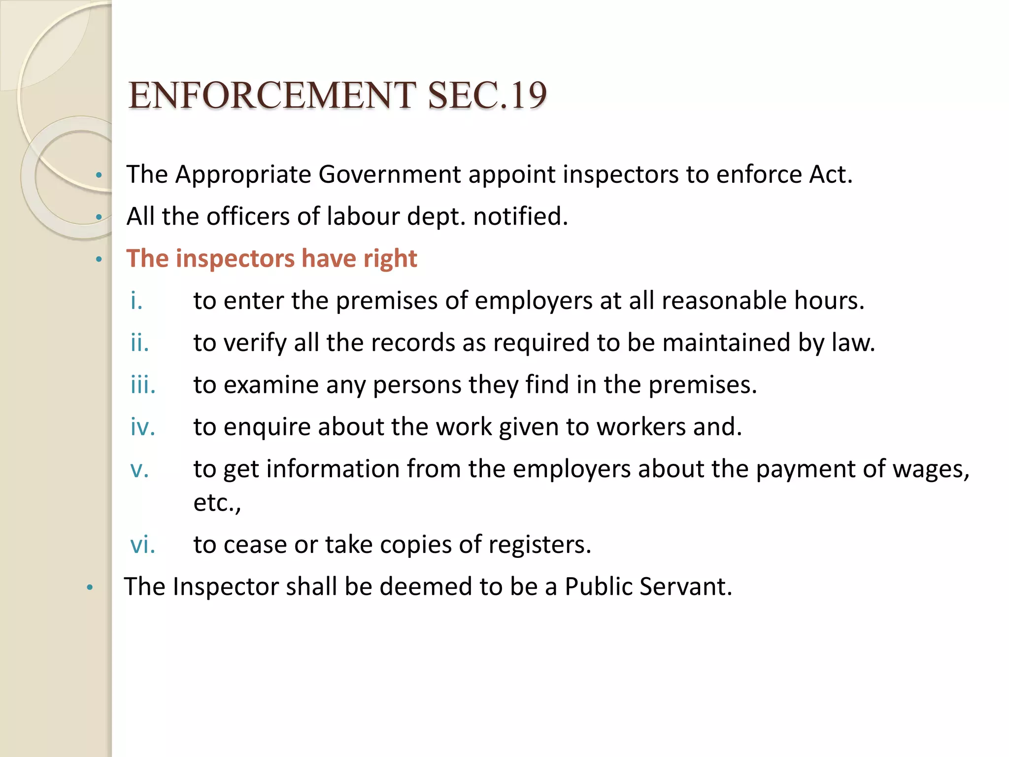 ENFORCEMENT SEC.19
• The Appropriate Government appoint inspectors to enforce Act.
• All the officers of labour dept. notified.
• The inspectors have right
i. to enter the premises of employers at all reasonable hours.
ii. to verify all the records as required to be maintained by law.
iii. to examine any persons they find in the premises.
iv. to enquire about the work given to workers and.
v. to get information from the employers about the payment of wages,
etc.,
vi. to cease or take copies of registers.
• The Inspector shall be deemed to be a Public Servant.
 
