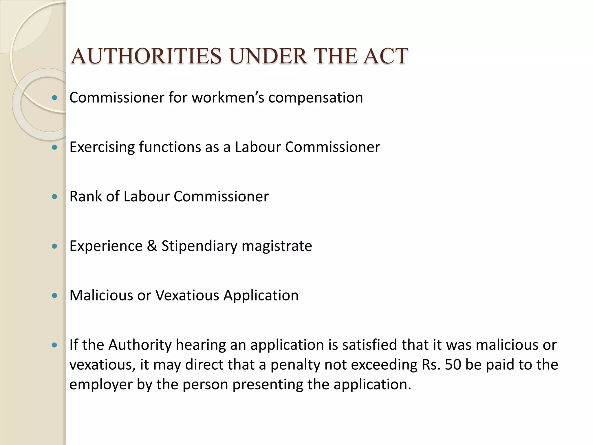 AUTHORITIES UNDER THE ACT
 Commissioner for workmen’s compensation
 Exercising functions as a Labour Commissioner
 Rank of Labour Commissioner
 Experience & Stipendiary magistrate
 Malicious or Vexatious Application
 If the Authority hearing an application is satisfied that it was malicious or
vexatious, it may direct that a penalty not exceeding Rs. 50 be paid to the
employer by the person presenting the application.
 