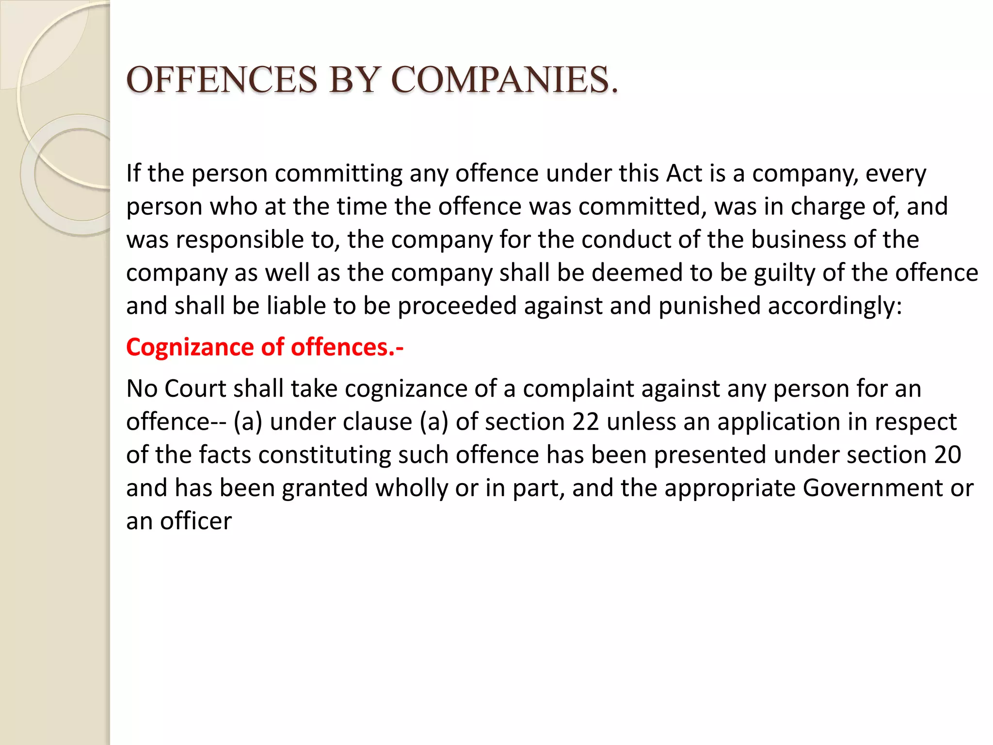 OFFENCES BY COMPANIES.
If the person committing any offence under this Act is a company, every
person who at the time the offence was committed, was in charge of, and
was responsible to, the company for the conduct of the business of the
company as well as the company shall be deemed to be guilty of the offence
and shall be liable to be proceeded against and punished accordingly:
Cognizance of offences.-
No Court shall take cognizance of a complaint against any person for an
offence-- (a) under clause (a) of section 22 unless an application in respect
of the facts constituting such offence has been presented under section 20
and has been granted wholly or in part, and the appropriate Government or
an officer
 