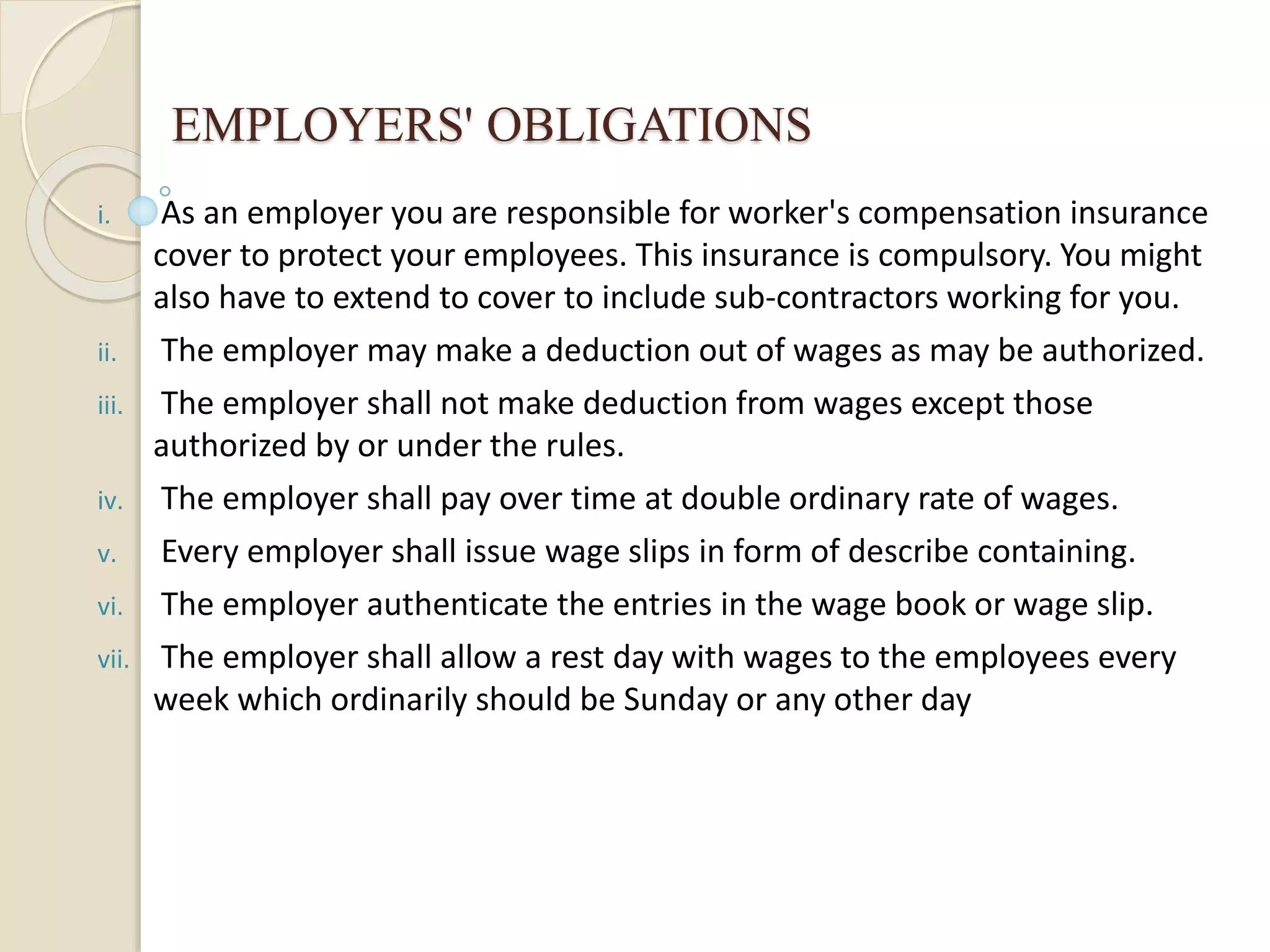 EMPLOYERS' OBLIGATIONS
i. As an employer you are responsible for worker's compensation insurance
cover to protect your employees. This insurance is compulsory. You might
also have to extend to cover to include sub-contractors working for you.
ii. The employer may make a deduction out of wages as may be authorized.
iii. The employer shall not make deduction from wages except those
authorized by or under the rules.
iv. The employer shall pay over time at double ordinary rate of wages.
v. Every employer shall issue wage slips in form of describe containing.
vi. The employer authenticate the entries in the wage book or wage slip.
vii. The employer shall allow a rest day with wages to the employees every
week which ordinarily should be Sunday or any other day
 