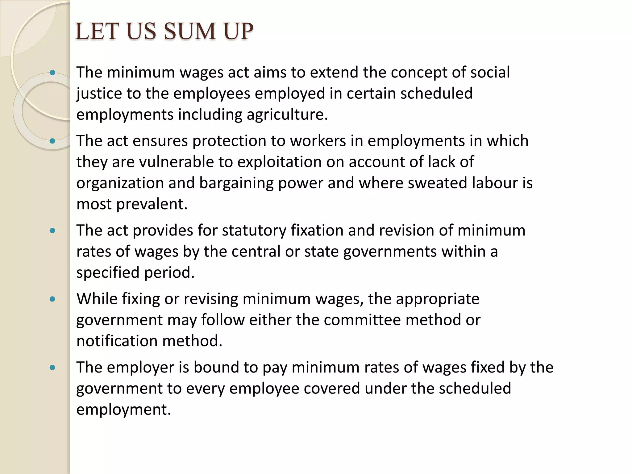 LET US SUM UP
 The minimum wages act aims to extend the concept of social
justice to the employees employed in certain scheduled
employments including agriculture.
 The act ensures protection to workers in employments in which
they are vulnerable to exploitation on account of lack of
organization and bargaining power and where sweated labour is
most prevalent.
 The act provides for statutory fixation and revision of minimum
rates of wages by the central or state governments within a
specified period.
 While fixing or revising minimum wages, the appropriate
government may follow either the committee method or
notification method.
 The employer is bound to pay minimum rates of wages fixed by the
government to every employee covered under the scheduled
employment.
 