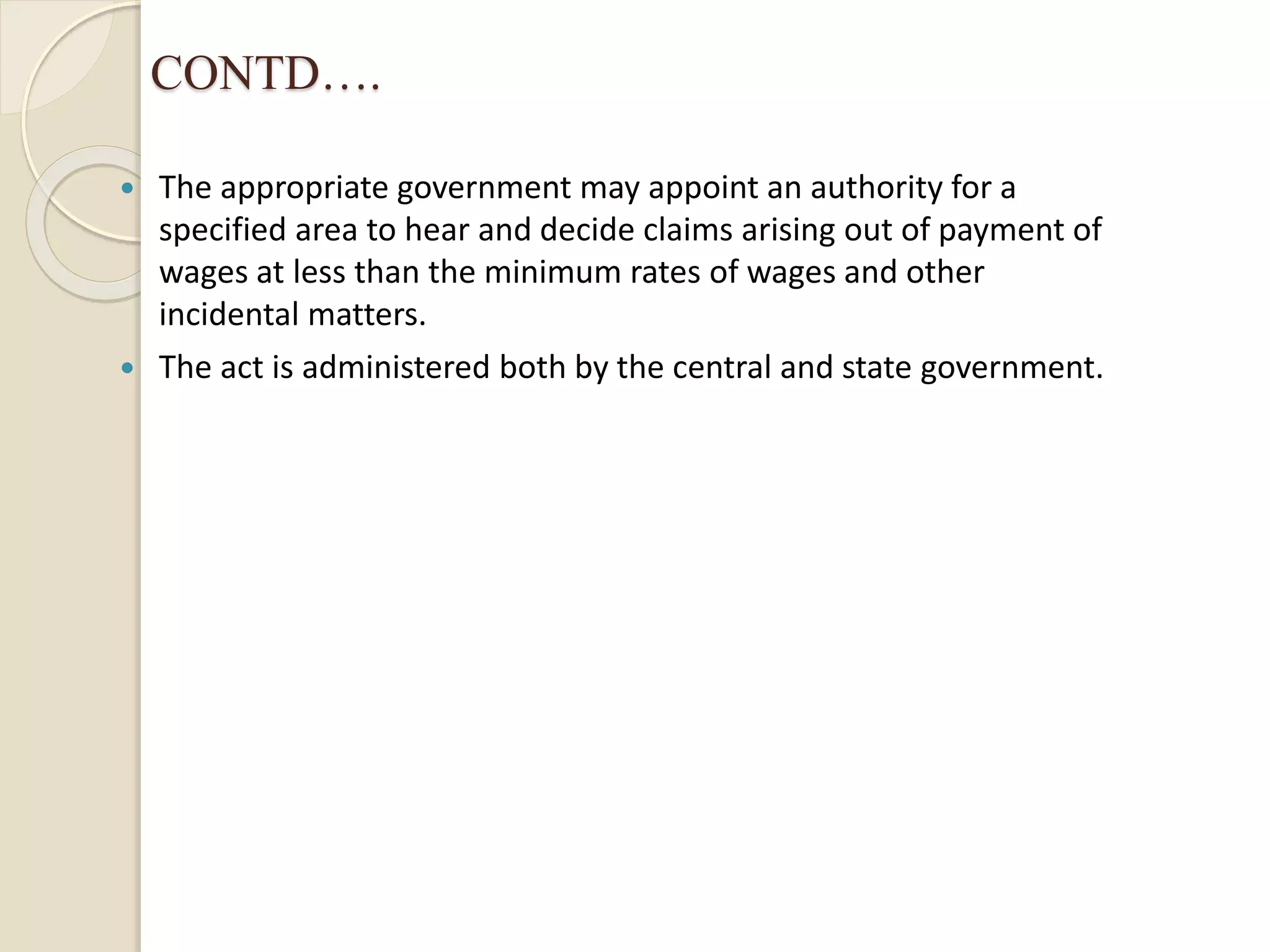 CONTD….
 The appropriate government may appoint an authority for a
specified area to hear and decide claims arising out of payment of
wages at less than the minimum rates of wages and other
incidental matters.
 The act is administered both by the central and state government.
 