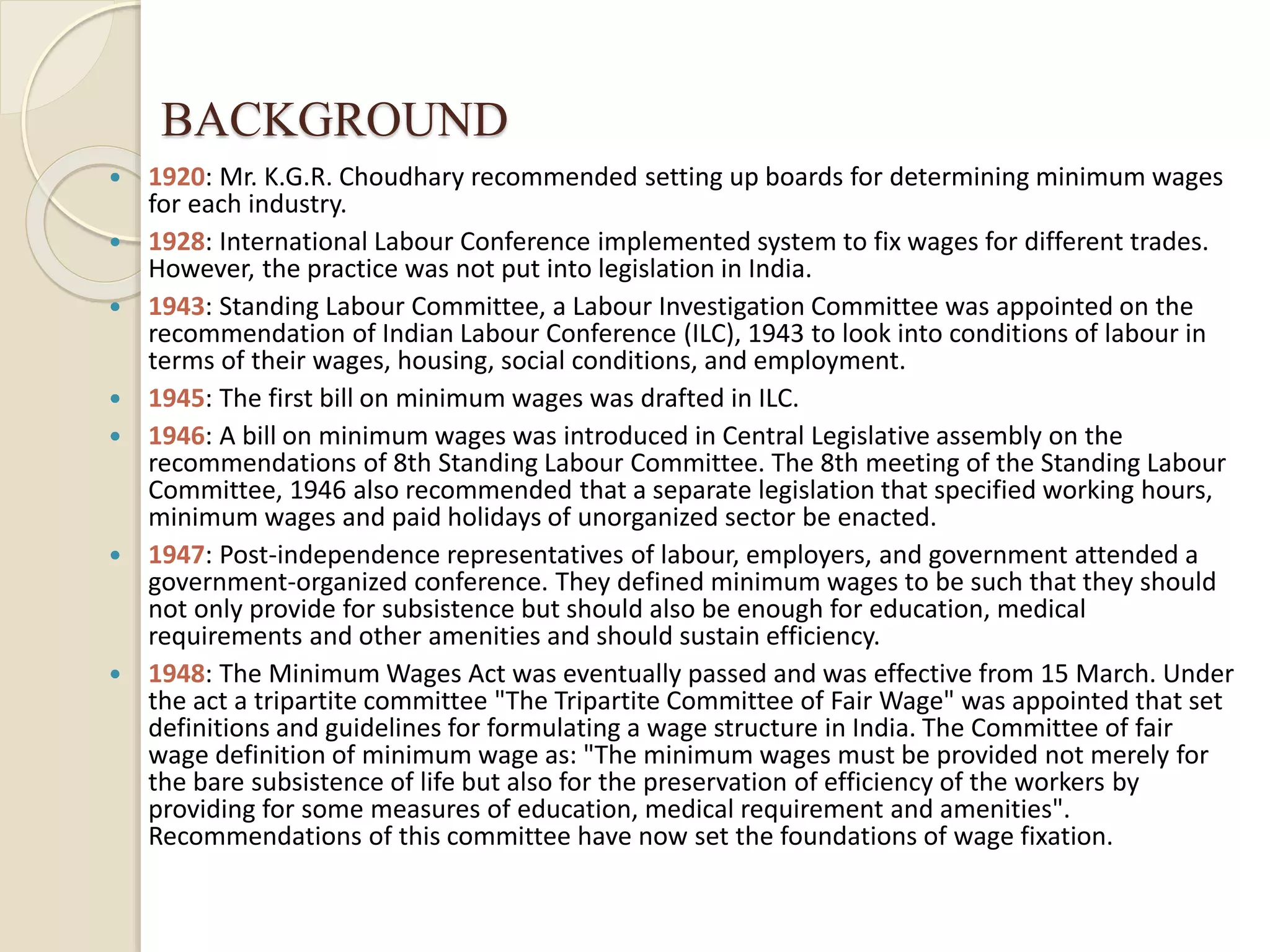 BACKGROUND
 1920: Mr. K.G.R. Choudhary recommended setting up boards for determining minimum wages
for each industry.
 1928: International Labour Conference implemented system to fix wages for different trades.
However, the practice was not put into legislation in India.
 1943: Standing Labour Committee, a Labour Investigation Committee was appointed on the
recommendation of Indian Labour Conference (ILC), 1943 to look into conditions of labour in
terms of their wages, housing, social conditions, and employment.
 1945: The first bill on minimum wages was drafted in ILC.
 1946: A bill on minimum wages was introduced in Central Legislative assembly on the
recommendations of 8th Standing Labour Committee. The 8th meeting of the Standing Labour
Committee, 1946 also recommended that a separate legislation that specified working hours,
minimum wages and paid holidays of unorganized sector be enacted.
 1947: Post-independence representatives of labour, employers, and government attended a
government-organized conference. They defined minimum wages to be such that they should
not only provide for subsistence but should also be enough for education, medical
requirements and other amenities and should sustain efficiency.
 1948: The Minimum Wages Act was eventually passed and was effective from 15 March. Under
the act a tripartite committee "The Tripartite Committee of Fair Wage" was appointed that set
definitions and guidelines for formulating a wage structure in India. The Committee of fair
wage definition of minimum wage as: "The minimum wages must be provided not merely for
the bare subsistence of life but also for the preservation of efficiency of the workers by
providing for some measures of education, medical requirement and amenities".
Recommendations of this committee have now set the foundations of wage fixation.
 