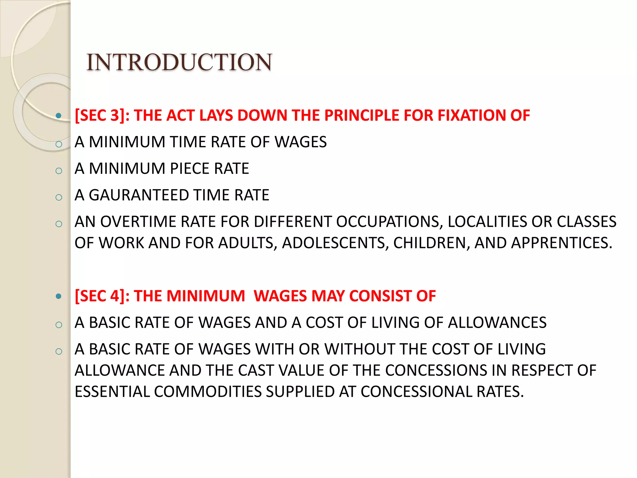 INTRODUCTION
 [SEC 3]: THE ACT LAYS DOWN THE PRINCIPLE FOR FIXATION OF
o A MINIMUM TIME RATE OF WAGES
o A MINIMUM PIECE RATE
o A GAURANTEED TIME RATE
o AN OVERTIME RATE FOR DIFFERENT OCCUPATIONS, LOCALITIES OR CLASSES
OF WORK AND FOR ADULTS, ADOLESCENTS, CHILDREN, AND APPRENTICES.
 [SEC 4]: THE MINIMUM WAGES MAY CONSIST OF
o A BASIC RATE OF WAGES AND A COST OF LIVING OF ALLOWANCES
o A BASIC RATE OF WAGES WITH OR WITHOUT THE COST OF LIVING
ALLOWANCE AND THE CAST VALUE OF THE CONCESSIONS IN RESPECT OF
ESSENTIAL COMMODITIES SUPPLIED AT CONCESSIONAL RATES.
 