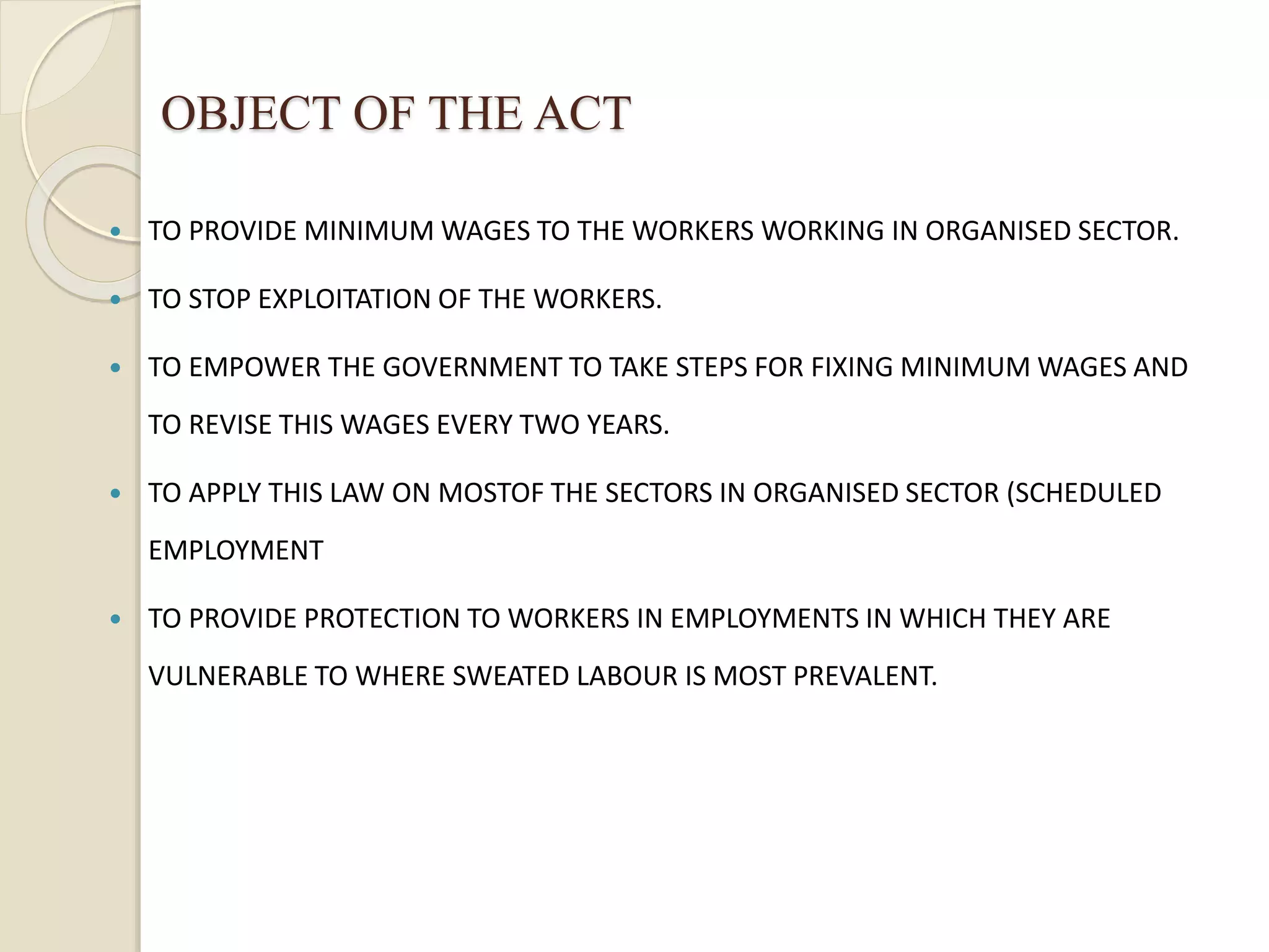 OBJECT OF THE ACT
 TO PROVIDE MINIMUM WAGES TO THE WORKERS WORKING IN ORGANISED SECTOR.
 TO STOP EXPLOITATION OF THE WORKERS.
 TO EMPOWER THE GOVERNMENT TO TAKE STEPS FOR FIXING MINIMUM WAGES AND
TO REVISE THIS WAGES EVERY TWO YEARS.
 TO APPLY THIS LAW ON MOSTOF THE SECTORS IN ORGANISED SECTOR (SCHEDULED
EMPLOYMENT
 TO PROVIDE PROTECTION TO WORKERS IN EMPLOYMENTS IN WHICH THEY ARE
VULNERABLE TO WHERE SWEATED LABOUR IS MOST PREVALENT.
 