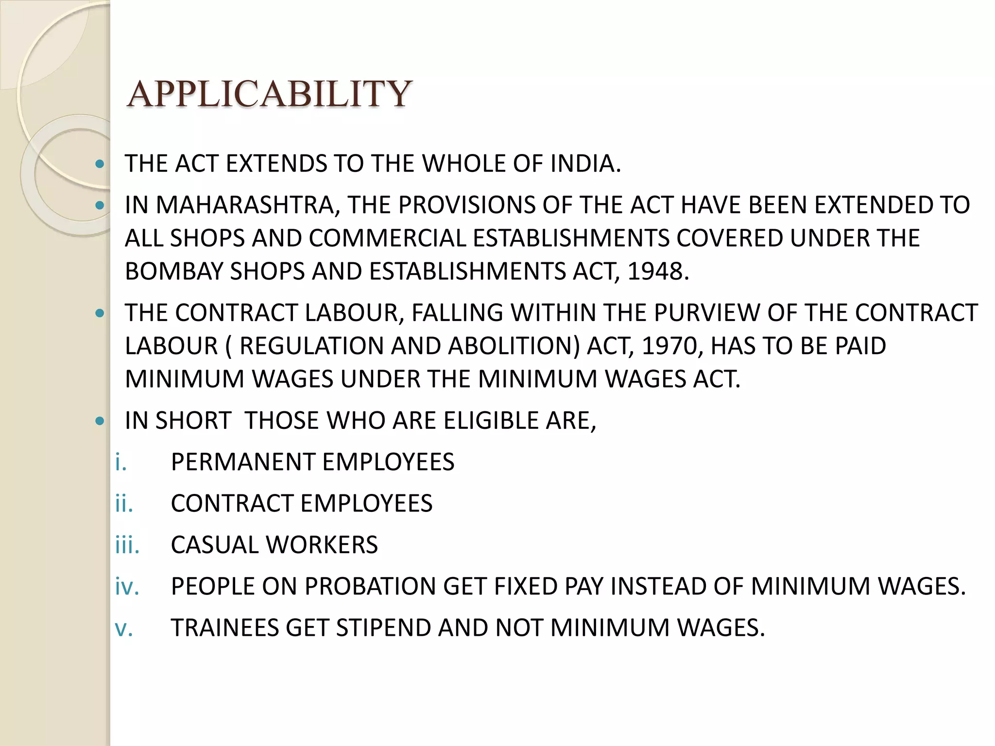 APPLICABILITY
 THE ACT EXTENDS TO THE WHOLE OF INDIA.
 IN MAHARASHTRA, THE PROVISIONS OF THE ACT HAVE BEEN EXTENDED TO
ALL SHOPS AND COMMERCIAL ESTABLISHMENTS COVERED UNDER THE
BOMBAY SHOPS AND ESTABLISHMENTS ACT, 1948.
 THE CONTRACT LABOUR, FALLING WITHIN THE PURVIEW OF THE CONTRACT
LABOUR ( REGULATION AND ABOLITION) ACT, 1970, HAS TO BE PAID
MINIMUM WAGES UNDER THE MINIMUM WAGES ACT.
 IN SHORT THOSE WHO ARE ELIGIBLE ARE,
i. PERMANENT EMPLOYEES
ii. CONTRACT EMPLOYEES
iii. CASUAL WORKERS
iv. PEOPLE ON PROBATION GET FIXED PAY INSTEAD OF MINIMUM WAGES.
v. TRAINEES GET STIPEND AND NOT MINIMUM WAGES.
 