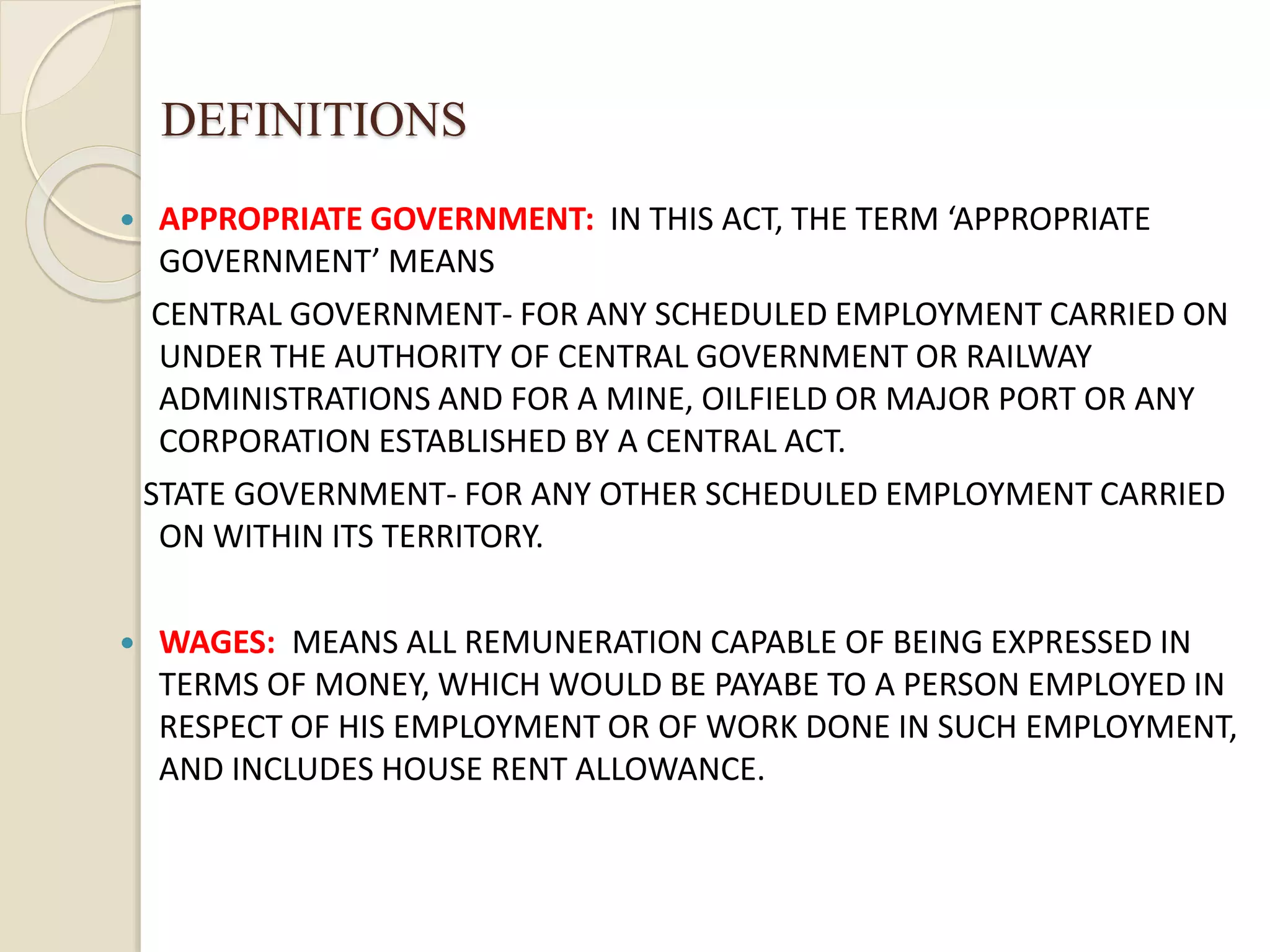 DEFINITIONS
 APPROPRIATE GOVERNMENT: IN THIS ACT, THE TERM ‘APPROPRIATE
GOVERNMENT’ MEANS
CENTRAL GOVERNMENT- FOR ANY SCHEDULED EMPLOYMENT CARRIED ON
UNDER THE AUTHORITY OF CENTRAL GOVERNMENT OR RAILWAY
ADMINISTRATIONS AND FOR A MINE, OILFIELD OR MAJOR PORT OR ANY
CORPORATION ESTABLISHED BY A CENTRAL ACT.
STATE GOVERNMENT- FOR ANY OTHER SCHEDULED EMPLOYMENT CARRIED
ON WITHIN ITS TERRITORY.
 WAGES: MEANS ALL REMUNERATION CAPABLE OF BEING EXPRESSED IN
TERMS OF MONEY, WHICH WOULD BE PAYABE TO A PERSON EMPLOYED IN
RESPECT OF HIS EMPLOYMENT OR OF WORK DONE IN SUCH EMPLOYMENT,
AND INCLUDES HOUSE RENT ALLOWANCE.
 