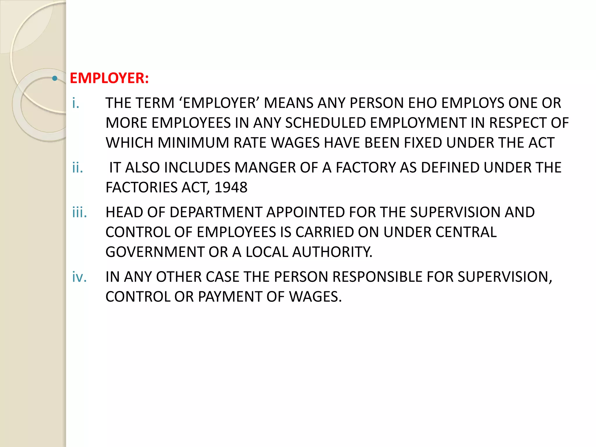  EMPLOYER:
i. THE TERM ‘EMPLOYER’ MEANS ANY PERSON EHO EMPLOYS ONE OR
MORE EMPLOYEES IN ANY SCHEDULED EMPLOYMENT IN RESPECT OF
WHICH MINIMUM RATE WAGES HAVE BEEN FIXED UNDER THE ACT
ii. IT ALSO INCLUDES MANGER OF A FACTORY AS DEFINED UNDER THE
FACTORIES ACT, 1948
iii. HEAD OF DEPARTMENT APPOINTED FOR THE SUPERVISION AND
CONTROL OF EMPLOYEES IS CARRIED ON UNDER CENTRAL
GOVERNMENT OR A LOCAL AUTHORITY.
iv. IN ANY OTHER CASE THE PERSON RESPONSIBLE FOR SUPERVISION,
CONTROL OR PAYMENT OF WAGES.
 