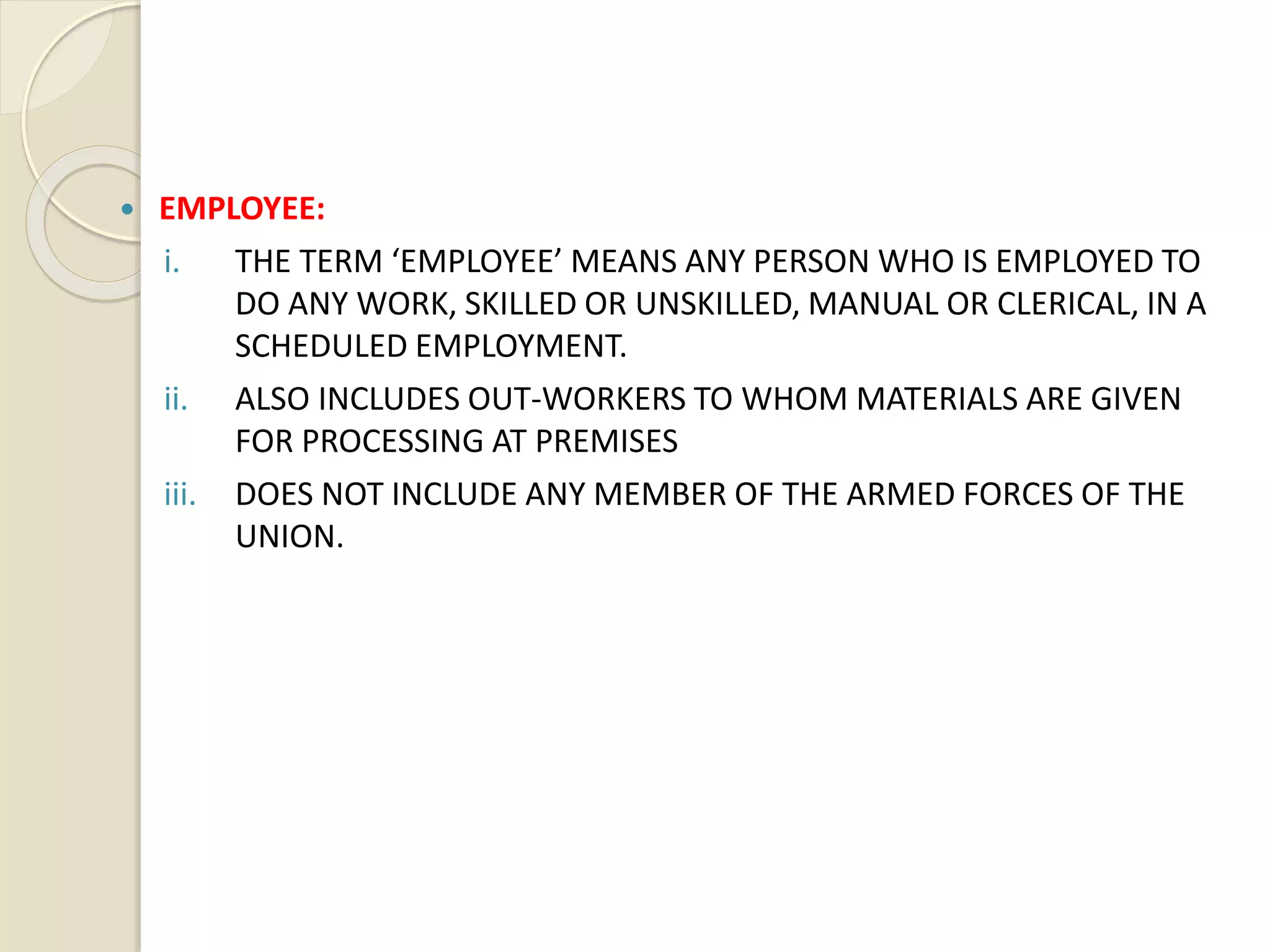  EMPLOYEE:
i. THE TERM ‘EMPLOYEE’ MEANS ANY PERSON WHO IS EMPLOYED TO
DO ANY WORK, SKILLED OR UNSKILLED, MANUAL OR CLERICAL, IN A
SCHEDULED EMPLOYMENT.
ii. ALSO INCLUDES OUT-WORKERS TO WHOM MATERIALS ARE GIVEN
FOR PROCESSING AT PREMISES
iii. DOES NOT INCLUDE ANY MEMBER OF THE ARMED FORCES OF THE
UNION.
 
