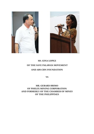 MS. GINA LOPEZ

   OF THE SAVE PALAWAN MOVEMENT

      AND ABS-CBN FOUNDATION


                 VS


          MR. GERARD BRIMO
    OF PHILEX MINING CORPORATION
AND FORMERLY OF THE CHAMBER OF MINES
          OF THE PHILIPPINES
 