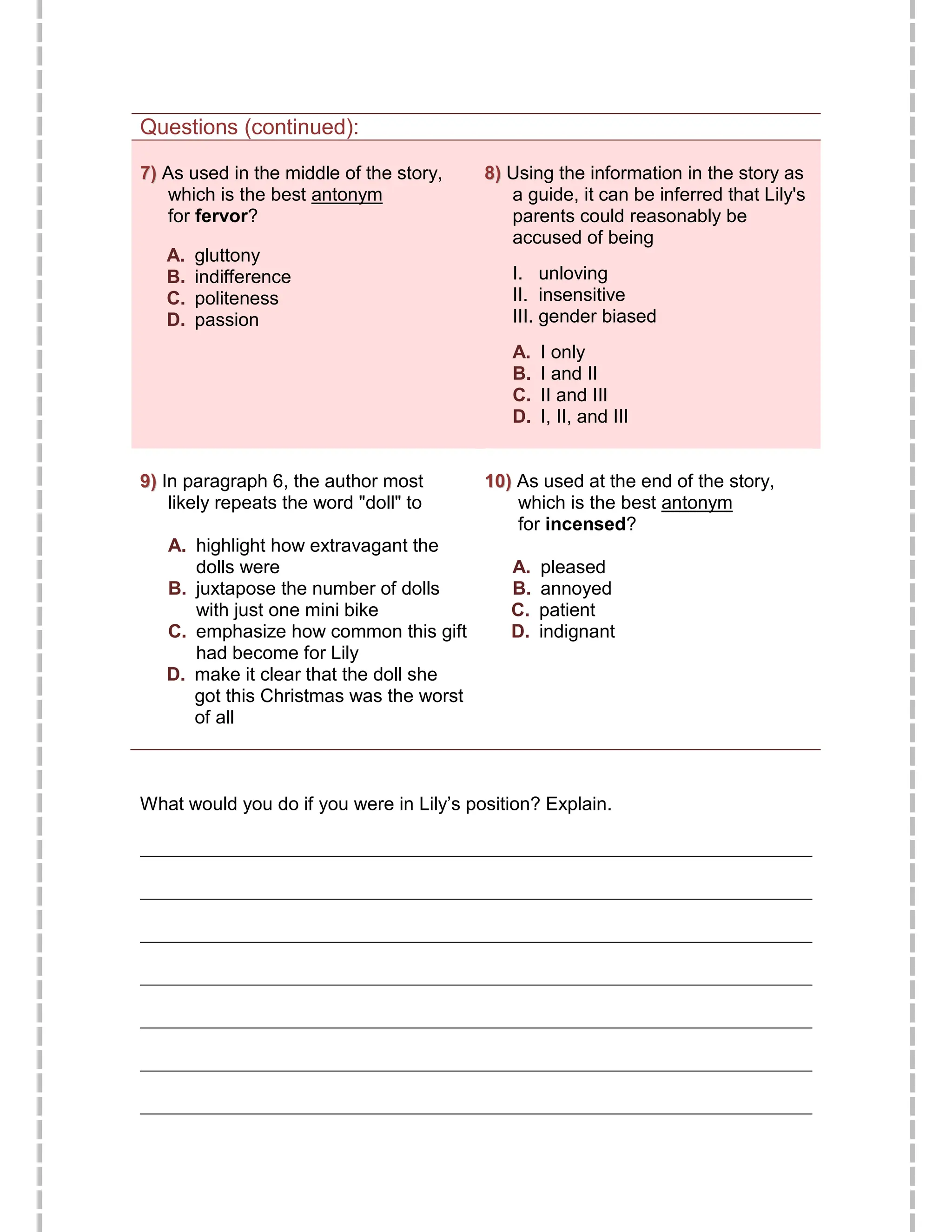 Questions (continued):
7
7)
) As used in the middle of the story,
which is the best antonym
for fervor?
A. gluttony
B. indifference
C. politeness
D. passion
8
8)
) Using the information in the story as
a guide, it can be inferred that Lily's
parents could reasonably be
accused of being
I. unloving
II. insensitive
III. gender biased
A. I only
B. I and II
C. II and III
D. I, II, and III
9
9)
) In paragraph 6, the author most
likely repeats the word "doll" to
A. highlight how extravagant the
dolls were
B. juxtapose the number of dolls
with just one mini bike
C. emphasize how common this gift
had become for Lily
D. make it clear that the doll she
got this Christmas was the worst
of all
1
10
0)
) As used at the end of the story,
which is the best antonym
for incensed?
A. pleased
B. annoyed
C. patient
D. indignant
What would you do if you were in Lily’s position? Explain.
________________________________________________________________________
________________________________________________________________________
________________________________________________________________________
________________________________________________________________________
________________________________________________________________________
________________________________________________________________________
________________________________________________________________________
 