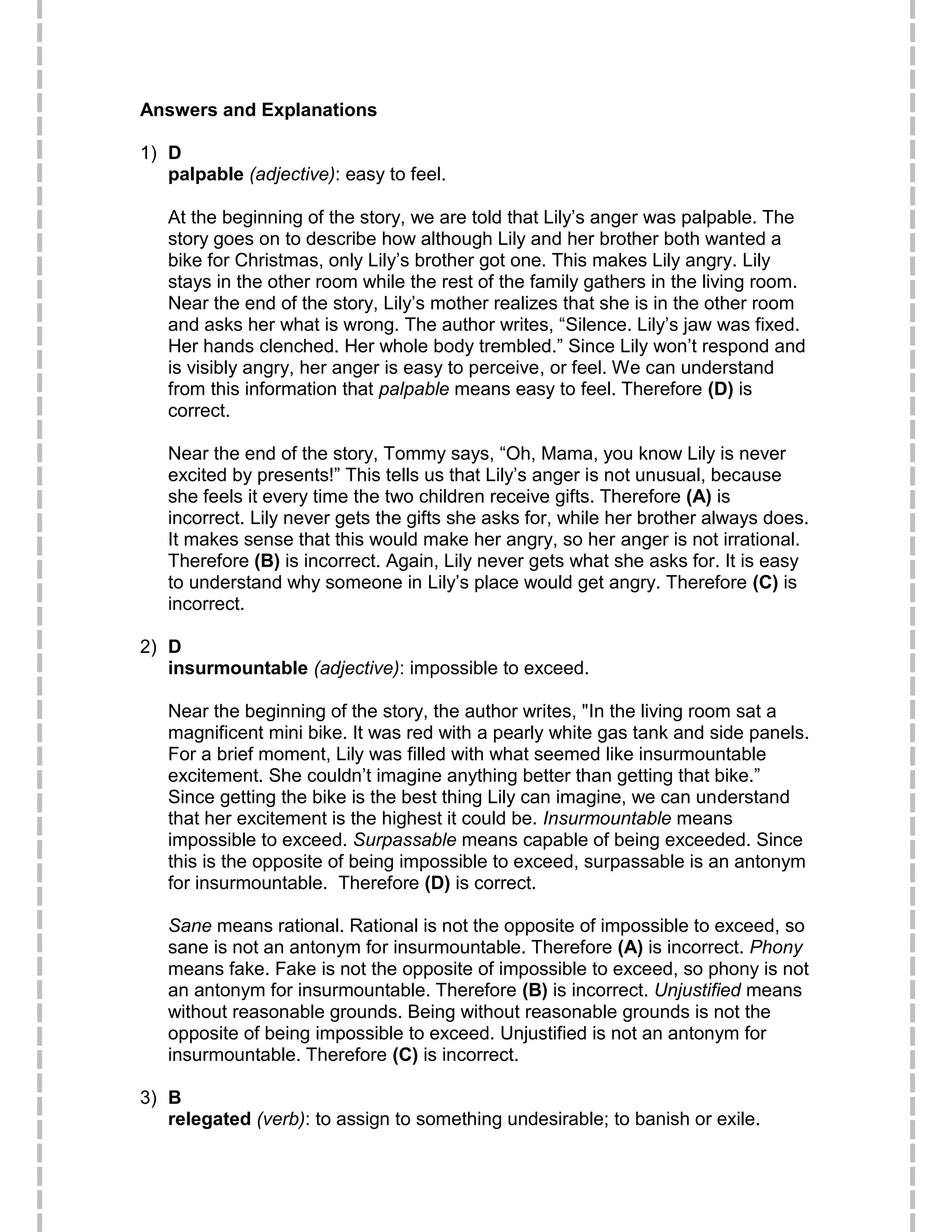 Answers and Explanations
1) D
palpable (adjective): easy to feel.
At the beginning of the story, we are told that Lily’s anger was palpable. The
story goes on to describe how although Lily and her brother both wanted a
bike for Christmas, only Lily’s brother got one. This makes Lily angry. Lily
stays in the other room while the rest of the family gathers in the living room.
Near the end of the story, Lily’s mother realizes that she is in the other room
and asks her what is wrong. The author writes, “Silence. Lily’s jaw was fixed.
Her hands clenched. Her whole body trembled.” Since Lily won’t respond and
is visibly angry, her anger is easy to perceive, or feel. We can understand
from this information that palpable means easy to feel. Therefore (D) is
correct.
Near the end of the story, Tommy says, “Oh, Mama, you know Lily is never
excited by presents!” This tells us that Lily’s anger is not unusual, because
she feels it every time the two children receive gifts. Therefore (A) is
incorrect. Lily never gets the gifts she asks for, while her brother always does.
It makes sense that this would make her angry, so her anger is not irrational.
Therefore (B) is incorrect. Again, Lily never gets what she asks for. It is easy
to understand why someone in Lily’s place would get angry. Therefore (C) is
incorrect.
2) D
insurmountable (adjective): impossible to exceed.
Near the beginning of the story, the author writes, "In the living room sat a
magnificent mini bike. It was red with a pearly white gas tank and side panels.
For a brief moment, Lily was filled with what seemed like insurmountable
excitement. She couldn’t imagine anything better than getting that bike.”
Since getting the bike is the best thing Lily can imagine, we can understand
that her excitement is the highest it could be. Insurmountable means
impossible to exceed. Surpassable means capable of being exceeded. Since
this is the opposite of being impossible to exceed, surpassable is an antonym
for insurmountable. Therefore (D) is correct.
Sane means rational. Rational is not the opposite of impossible to exceed, so
sane is not an antonym for insurmountable. Therefore (A) is incorrect. Phony
means fake. Fake is not the opposite of impossible to exceed, so phony is not
an antonym for insurmountable. Therefore (B) is incorrect. Unjustified means
without reasonable grounds. Being without reasonable grounds is not the
opposite of being impossible to exceed. Unjustified is not an antonym for
insurmountable. Therefore (C) is incorrect.
3) B
relegated (verb): to assign to something undesirable; to banish or exile.
 