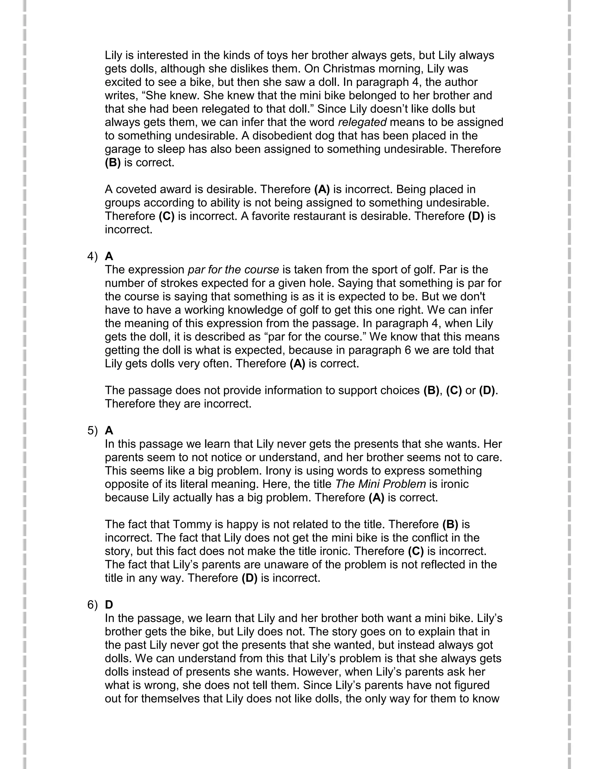 Lily is interested in the kinds of toys her brother always gets, but Lily always
gets dolls, although she dislikes them. On Christmas morning, Lily was
excited to see a bike, but then she saw a doll. In paragraph 4, the author
writes, “She knew. She knew that the mini bike belonged to her brother and
that she had been relegated to that doll.” Since Lily doesn’t like dolls but
always gets them, we can infer that the word relegated means to be assigned
to something undesirable. A disobedient dog that has been placed in the
garage to sleep has also been assigned to something undesirable. Therefore
(B) is correct.
A coveted award is desirable. Therefore (A) is incorrect. Being placed in
groups according to ability is not being assigned to something undesirable.
Therefore (C) is incorrect. A favorite restaurant is desirable. Therefore (D) is
incorrect.
4) A
The expression par for the course is taken from the sport of golf. Par is the
number of strokes expected for a given hole. Saying that something is par for
the course is saying that something is as it is expected to be. But we don't
have to have a working knowledge of golf to get this one right. We can infer
the meaning of this expression from the passage. In paragraph 4, when Lily
gets the doll, it is described as “par for the course.” We know that this means
getting the doll is what is expected, because in paragraph 6 we are told that
Lily gets dolls very often. Therefore (A) is correct.
The passage does not provide information to support choices (B), (C) or (D).
Therefore they are incorrect.
5) A
In this passage we learn that Lily never gets the presents that she wants. Her
parents seem to not notice or understand, and her brother seems not to care.
This seems like a big problem. Irony is using words to express something
opposite of its literal meaning. Here, the title The Mini Problem is ironic
because Lily actually has a big problem. Therefore (A) is correct.
The fact that Tommy is happy is not related to the title. Therefore (B) is
incorrect. The fact that Lily does not get the mini bike is the conflict in the
story, but this fact does not make the title ironic. Therefore (C) is incorrect.
The fact that Lily’s parents are unaware of the problem is not reflected in the
title in any way. Therefore (D) is incorrect.
6) D
In the passage, we learn that Lily and her brother both want a mini bike. Lily’s
brother gets the bike, but Lily does not. The story goes on to explain that in
the past Lily never got the presents that she wanted, but instead always got
dolls. We can understand from this that Lily’s problem is that she always gets
dolls instead of presents she wants. However, when Lily’s parents ask her
what is wrong, she does not tell them. Since Lily’s parents have not figured
out for themselves that Lily does not like dolls, the only way for them to know
 