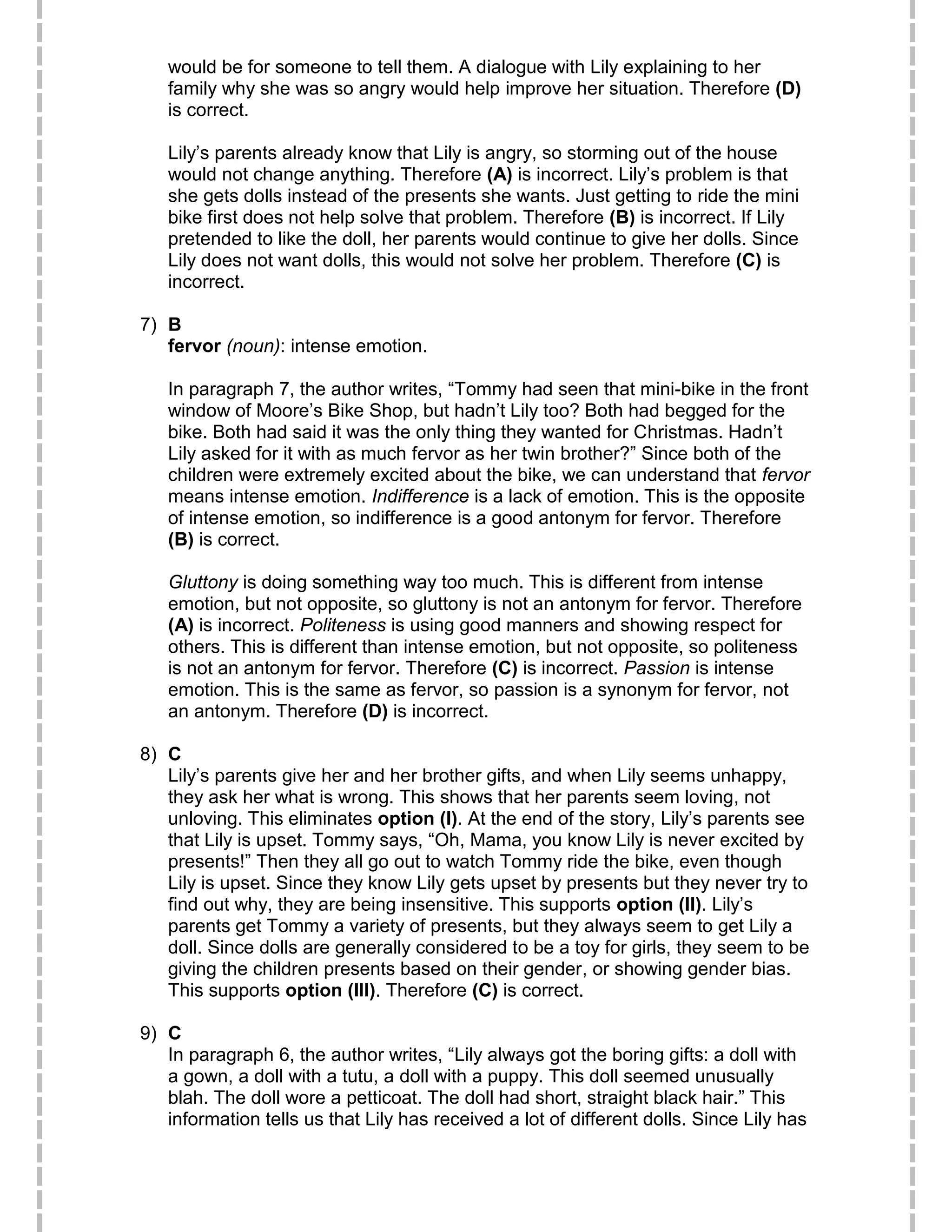 would be for someone to tell them. A dialogue with Lily explaining to her
family why she was so angry would help improve her situation. Therefore (D)
is correct.
Lily’s parents already know that Lily is angry, so storming out of the house
would not change anything. Therefore (A) is incorrect. Lily’s problem is that
she gets dolls instead of the presents she wants. Just getting to ride the mini
bike first does not help solve that problem. Therefore (B) is incorrect. If Lily
pretended to like the doll, her parents would continue to give her dolls. Since
Lily does not want dolls, this would not solve her problem. Therefore (C) is
incorrect.
7) B
fervor (noun): intense emotion.
In paragraph 7, the author writes, “Tommy had seen that mini-bike in the front
window of Moore’s Bike Shop, but hadn’t Lily too? Both had begged for the
bike. Both had said it was the only thing they wanted for Christmas. Hadn’t
Lily asked for it with as much fervor as her twin brother?” Since both of the
children were extremely excited about the bike, we can understand that fervor
means intense emotion. Indifference is a lack of emotion. This is the opposite
of intense emotion, so indifference is a good antonym for fervor. Therefore
(B) is correct.
Gluttony is doing something way too much. This is different from intense
emotion, but not opposite, so gluttony is not an antonym for fervor. Therefore
(A) is incorrect. Politeness is using good manners and showing respect for
others. This is different than intense emotion, but not opposite, so politeness
is not an antonym for fervor. Therefore (C) is incorrect. Passion is intense
emotion. This is the same as fervor, so passion is a synonym for fervor, not
an antonym. Therefore (D) is incorrect.
8) C
Lily’s parents give her and her brother gifts, and when Lily seems unhappy,
they ask her what is wrong. This shows that her parents seem loving, not
unloving. This eliminates option (I). At the end of the story, Lily’s parents see
that Lily is upset. Tommy says, “Oh, Mama, you know Lily is never excited by
presents!” Then they all go out to watch Tommy ride the bike, even though
Lily is upset. Since they know Lily gets upset by presents but they never try to
find out why, they are being insensitive. This supports option (II). Lily’s
parents get Tommy a variety of presents, but they always seem to get Lily a
doll. Since dolls are generally considered to be a toy for girls, they seem to be
giving the children presents based on their gender, or showing gender bias.
This supports option (III). Therefore (C) is correct.
9) C
In paragraph 6, the author writes, “Lily always got the boring gifts: a doll with
a gown, a doll with a tutu, a doll with a puppy. This doll seemed unusually
blah. The doll wore a petticoat. The doll had short, straight black hair.” This
information tells us that Lily has received a lot of different dolls. Since Lily has
 