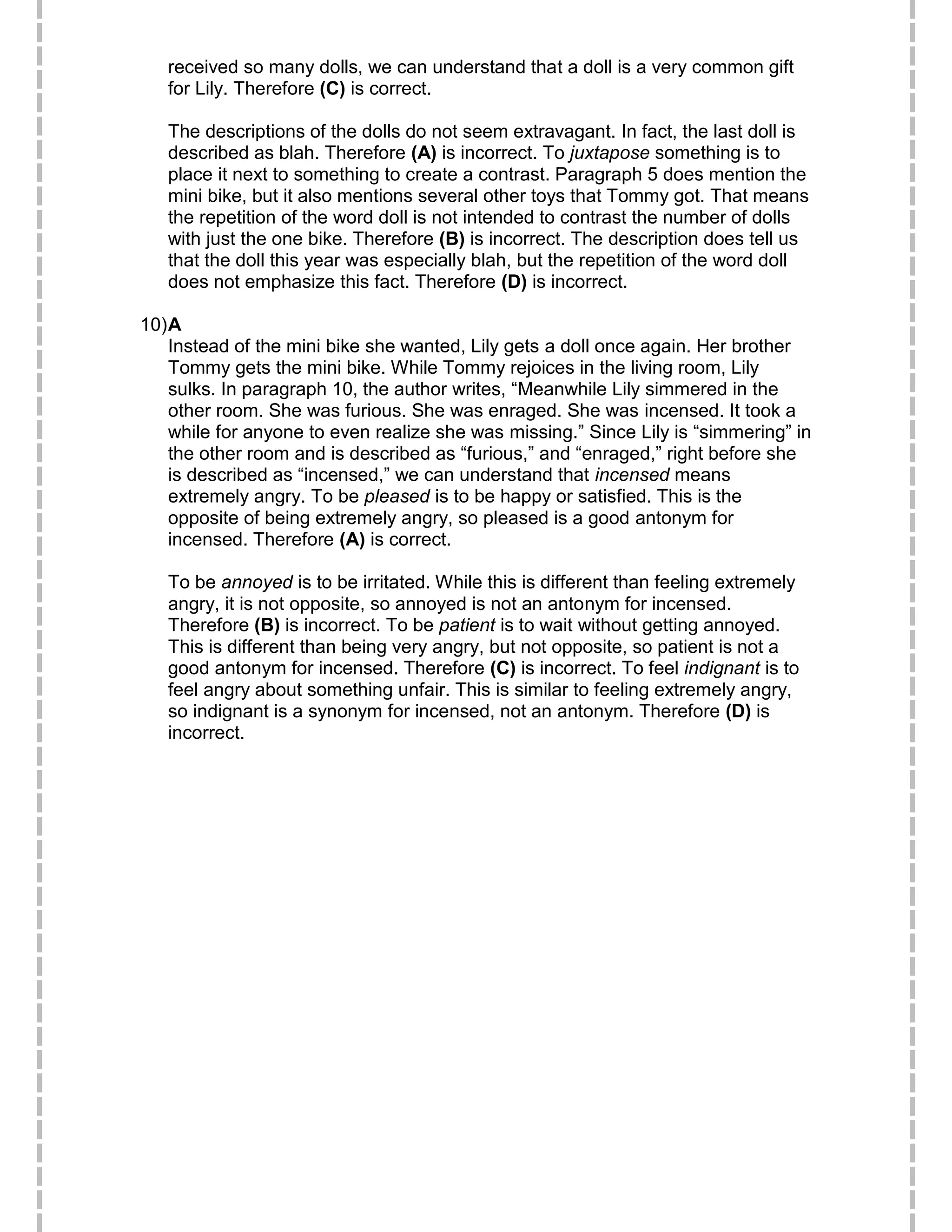 received so many dolls, we can understand that a doll is a very common gift
for Lily. Therefore (C) is correct.
The descriptions of the dolls do not seem extravagant. In fact, the last doll is
described as blah. Therefore (A) is incorrect. To juxtapose something is to
place it next to something to create a contrast. Paragraph 5 does mention the
mini bike, but it also mentions several other toys that Tommy got. That means
the repetition of the word doll is not intended to contrast the number of dolls
with just the one bike. Therefore (B) is incorrect. The description does tell us
that the doll this year was especially blah, but the repetition of the word doll
does not emphasize this fact. Therefore (D) is incorrect.
10)A
Instead of the mini bike she wanted, Lily gets a doll once again. Her brother
Tommy gets the mini bike. While Tommy rejoices in the living room, Lily
sulks. In paragraph 10, the author writes, “Meanwhile Lily simmered in the
other room. She was furious. She was enraged. She was incensed. It took a
while for anyone to even realize she was missing.” Since Lily is “simmering” in
the other room and is described as “furious,” and “enraged,” right before she
is described as “incensed,” we can understand that incensed means
extremely angry. To be pleased is to be happy or satisfied. This is the
opposite of being extremely angry, so pleased is a good antonym for
incensed. Therefore (A) is correct.
To be annoyed is to be irritated. While this is different than feeling extremely
angry, it is not opposite, so annoyed is not an antonym for incensed.
Therefore (B) is incorrect. To be patient is to wait without getting annoyed.
This is different than being very angry, but not opposite, so patient is not a
good antonym for incensed. Therefore (C) is incorrect. To feel indignant is to
feel angry about something unfair. This is similar to feeling extremely angry,
so indignant is a synonym for incensed, not an antonym. Therefore (D) is
incorrect.
 