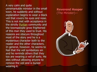 Reverend Hooper
(The Minister)—
A very calm and quite
unremarkable minister in the small
town, he suddenly and without
explanation begins to wear a black
veil that covers his eyes and nose.
This is not met with acceptance in
the strictly Puritan community and
the townspeople grow frightened
of this man they used to trust. His
reasons are obscure throughout
most of the story and he is a
mysterious character both to the
reader and the other characters.
In general, however, he seems to
feel that the veil symbolizes sin
and he reminds others that they
too are wearing a veil of sorts. He
dies without allowing anyone to
remove the veil and is buried
wearing it.
 