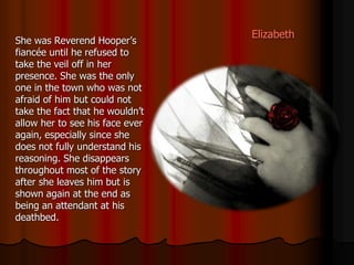 Elizabeth
She was Reverend Hooper’s
fiancée until he refused to
take the veil off in her
presence. She was the only
one in the town who was not
afraid of him but could not
take the fact that he wouldn’t
allow her to see his face ever
again, especially since she
does not fully understand his
reasoning. She disappears
throughout most of the story
after she leaves him but is
shown again at the end as
being an attendant at his
deathbed.
 