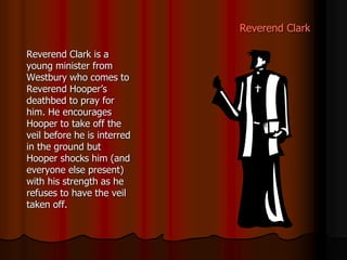 Reverend Clark
Reverend Clark is a
young minister from
Westbury who comes to
Reverend Hooper’s
deathbed to pray for
him. He encourages
Hooper to take off the
veil before he is interred
in the ground but
Hooper shocks him (and
everyone else present)
with his strength as he
refuses to have the veil
taken off.
 