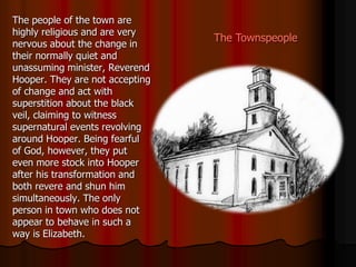 The Townspeople
The people of the town are
highly religious and are very
nervous about the change in
their normally quiet and
unassuming minister, Reverend
Hooper. They are not accepting
of change and act with
superstition about the black
veil, claiming to witness
supernatural events revolving
around Hooper. Being fearful
of God, however, they put
even more stock into Hooper
after his transformation and
both revere and shun him
simultaneously. The only
person in town who does not
appear to behave in such a
way is Elizabeth.
 