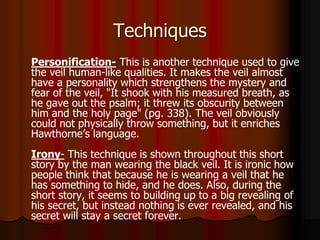 Techniques
Personification- This is another technique used to give
the veil human-like qualities. It makes the veil almost
have a personality which strengthens the mystery and
fear of the veil, "It shook with his measured breath, as
he gave out the psalm; it threw its obscurity between
him and the holy page" (pg. 338). The veil obviously
could not physically throw something, but it enriches
Hawthorne’s language.
Irony- This technique is shown throughout this short
story by the man wearing the black veil. It is ironic how
people think that because he is wearing a veil that he
has something to hide, and he does. Also, during the
short story, it seems to building up to a big revealing of
his secret, but instead nothing is ever revealed, and his
secret will stay a secret forever.
 