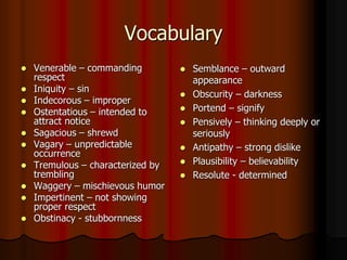 Vocabulary
 Venerable – commanding
respect
 Iniquity – sin
 Indecorous – improper
 Ostentatious – intended to
attract notice
 Sagacious – shrewd
 Vagary – unpredictable
occurrence
 Tremulous – characterized by
trembling
 Waggery – mischievous humor
 Impertinent – not showing
proper respect
 Obstinacy - stubbornness
 Semblance – outward
appearance
 Obscurity – darkness
 Portend – signify
 Pensively – thinking deeply or
seriously
 Antipathy – strong dislike
 Plausibility – believability
 Resolute - determined
 