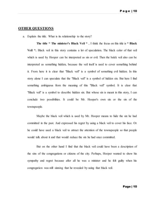 P a g e | 10
Page | 10
OTHER QUESTIONS
a. Explain the title. What is its relationship to the story?
The title “ The minister’s Black Veil “ , I think the focus on this title is “ Black
Veil “. Black veil in this story contains a lot of speculation. The black color of that veil
which is used by Hooper can be interpreted as sin or evil. Then the balck veil also can be
interpreted as something hidden, because the veil itself is used to cover something behind
it. From here it is clear that "Black veil" is a symbol of something evil hidden. In this
story alone I can speculate that the "Black veil" is a symbol of hidden sin. But here I find
something ambiguous from the meaning of this "Black veil" symbol. It is clear that
"Black veil" is a symbol to describe hidden sin. But whose sin is meant in this story, I can
conclude two possibilities. It could be Mr. Hooper's own sin or the sin of the
townspeople.
Maybe the black veil which is used by Mr. Hooper means to hide the sin he had
committed in the past. And expressed his regret by using a black veil to cover his face. Or
he could have used a black veil to attract the attention of the townspeople so that people
would talk about it and that would reduce the sin he had once committed.
But on the other hand I find that the black veil could have been a description of
the sins of the congregations or citizens of the city. Perhaps, Hooper wanted to show his
sympathy and regret because after all he was a minister and he felt guilty when his
congregation was still sinning that he revealed by using that black veil.
 