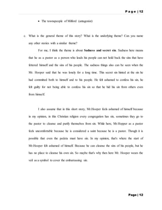 P a g e | 12
Page | 12
 The townspeople of Milford (antagonist)
c. What is the general theme of this story? What is the underlying theme? Can you name
any other stories with a similar theme?
For me, I think the theme is about Sadness and secret sin. Sadness here means
that he as a pastor as a person who leads his people can not hold back the sins that have
fettered himself and the sins of his people. The sadness things also can be seen when the
Mr. Hooper said that he was lonely for a long time. This secret sin hinted at the sin he
had committed both to himself and to his people. He felt ashamed to confess his sin, he
felt guilty for not being able to confess his sin so that he hid his sin from others even
from himself.
I also assume that in this short story, Mr.Hooper feels ashamed of himself because
in my opinion, in this Christian religion every congregation has sin, sometimes they go to
the pastor to cleanse and purify themselves from sin. While here, Mr.Hopper as a pastor
feels uncomfortable because he is considered a saint because he is a pastor. Though it is
possible that even the pedeta must have sin. In my opinion, that's where the start of
Mr.Hooper felt ashamed of himself. Because he can cleanse the sins of his people, but he
has no place to cleanse his own sin. So maybe that's why then here Mr. Hooper wears the
veil as a symbol to cover the embarrassing sin.
 