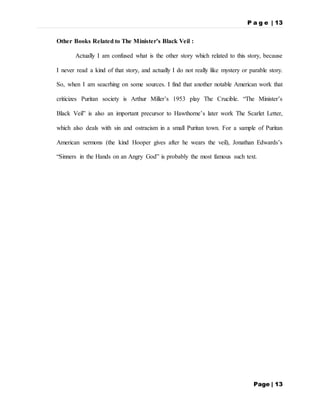 P a g e | 13
Page | 13
Other Books Related to The Minister’s Black Veil :
Actually I am confused what is the other story which related to this story, because
I never read a kind of that story, and actually I do not really like mystery or parable story.
So, when I am seacrhing on some sources. I find that another notable American work that
criticizes Puritan society is Arthur Miller’s 1953 play The Crucible. “The Minister’s
Black Veil” is also an important precursor to Hawthorne’s later work The Scarlet Letter,
which also deals with sin and ostracism in a small Puritan town. For a sample of Puritan
American sermons (the kind Hooper gives after he wears the veil), Jonathan Edwards’s
“Sinners in the Hands on an Angry God” is probably the most famous such text.
 