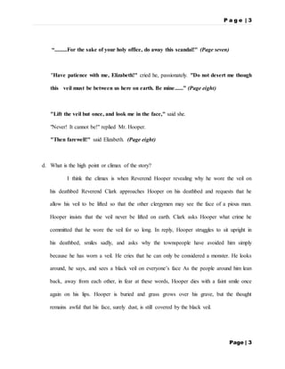 P a g e | 3
Page | 3
“.........For the sake of your holy office, do away this scandal!" (Page seven)
"Have patience with me, Elizabeth!" cried he, passionately. "Do not desert me though
this veil must be between us here on earth. Be mine......” (Page eight)
"Lift the veil but once, and look me in the face," said she.
"Never! It cannot be!" replied Mr. Hooper.
"Then farewell!" said Elizabeth. (Page eight)
d. What is the high point or climax of the story?
I think the climax is when Reverend Hooper revealing why he wore the veil on
his deathbed Reverend Clark approaches Hooper on his deathbed and requests that he
allow his veil to be lifted so that the other clergymen may see the face of a pious man.
Hooper insists that the veil never be lifted on earth. Clark asks Hooper what crime he
committed that he wore the veil for so long. In reply, Hooper struggles to sit upright in
his deathbed, smiles sadly, and asks why the townspeople have avoided him simply
because he has worn a veil. He cries that he can only be considered a monster. He looks
around, he says, and sees a black veil on everyone’s face As the people around him lean
back, away from each other, in fear at these words, Hooper dies with a faint smile once
again on his lips. Hooper is buried and grass grows over his grave, but the thought
remains awful that his face, surely dust, is still covered by the black veil.
 