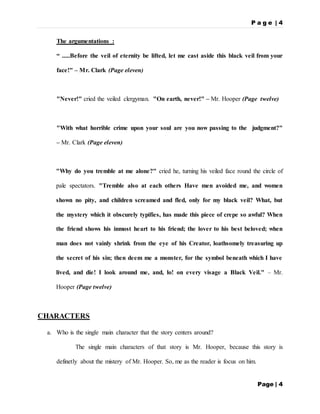 P a g e | 4
Page | 4
The argumentations :
“ .....Before the veil of eternity be lifted, let me cast aside this black veil from your
face!" – Mr. Clark (Page eleven)
"Never!" cried the veiled clergyman. "On earth, never!" – Mr. Hooper (Page twelve)
"With what horrible crime upon your soul are you now passing to the judgment?"
– Mr. Clark (Page eleven)
"Why do you tremble at me alone?" cried he, turning his veiled face round the circle of
pale spectators. "Tremble also at each others Have men avoided me, and women
shown no pity, and children screamed and fled, only for my black veil? What, but
the mystery which it obscurely typifies, has made this piece of crepe so awful? When
the friend shows his inmost heart to his friend; the lover to his best beloved; when
man does not vainly shrink from the eye of his Creator, loathsomely treasuring up
the secret of his sin; then deem me a monster, for the symbol beneath which I have
lived, and die! I look around me, and, lo! on every visage a Black Veil." – Mr.
Hooper (Page twelve)
CHARACTERS
a. Who is the single main character that the story centers around?
The single main characters of that story is Mr. Hooper, because this story is
definetly about the mistery of Mr. Hooper. So, me as the reader is focus on him.
 
