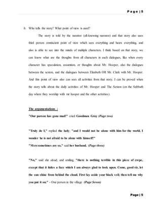 P a g e | 5
Page | 5
b. Who tells the story? What point of view is used?
The story is told by the narattor (all-knowing narrator) and that story also uses
third person omniscient point of view which sees everything and hears everything, and
also is able to see into the minds of multiple characters. I think based on that story, we
can know what are the thoughts from all characters in each dialogues, like when every
character has speculation, assumtion, or thoughts about Mr. Hooper, also the dialogues
between the sexton, and the dialogues between Elizabeth OR Mr. Clark with Mr. Hooper.
And this point of view also can sees all activities from that story. I can be proved when
the story tells about the daily activities of Mr. Hooper and The Sexton (on the Sabbath
day where they worship with mr hooper and the other activities).
The argumentations :
"Our parson has gone mad!" cried Goodman Gray (Page two)
"Truly do I," replied the lady; "and I would not be alone with him for the world. I
wonder he is not afraid to be alone with himself!"
"Men sometimes are so," said her husband. (Page three)
"No," said she aloud, and smiling, "there is nothing terrible in this piece of crepe,
except that it hides a face which I am always glad to look upon. Come, good sir, let
the sun shine from behind the cloud. First lay aside your black veil; then tell me why
you put it on." - One person in the village (Page Seven)
 