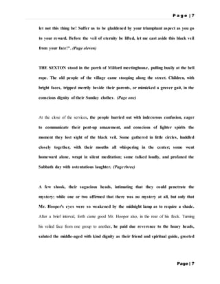 P a g e | 7
Page | 7
let not this thing be! Suffer us to be gladdened by your triumphant aspect as you go
to your reward. Before the veil of eternity be lifted, let me cast aside this black veil
from your face!". (Page eleven)
THE SEXTON stood in the porch of Milford meetinghouse, pulling busily at the bell
rope. The old people of the village came stooping along the street. Children, with
bright faces, tripped merrily beside their parents, or mimicked a graver gait, in the
conscious dignity of their Sunday clothes. (Page one)
At the close of the services, the people hurried out with indecorous confusion, eager
to communicate their pent-up amazement, and conscious of lighter spirits the
moment they lost sight of the black veil. Some gathered in little circles, huddled
closely together, with their mouths all whispering in the center; some went
homeward alone, wrapt in silent meditation; some talked loudly, and profaned the
Sabbath day with ostentatious laughter. (Page three)
A few shook, their sagacious heads, intimating that they could penetrate the
mystery; while one or two affirmed that there was no mystery at all, but only that
Mr. Hooper's eyes were so weakened by the midnight lamp as to require a shade.
After a brief interval, forth came good Mr. Hooper also, in the rear of his flock. Turning
his veiled face from one group to another, he paid due reverence to the hoary heads,
saluted the middle-aged with kind dignity as their friend and spiritual guide, greeted
 