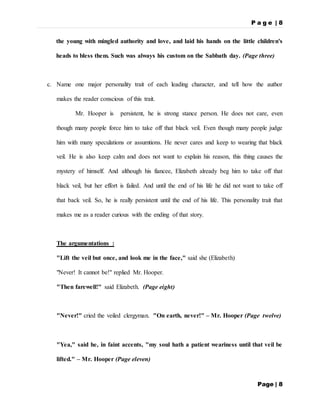 P a g e | 8
Page | 8
the young with mingled authority and love, and laid his hands on the little children's
heads to bless them. Such was always his custom on the Sabbath day. (Page three)
c. Name one major personality trait of each leading character, and tell how the author
makes the reader conscious of this trait.
Mr. Hooper is persistent, he is strong stance person. He does not care, even
though many people force him to take off that black veil. Even though many people judge
him with many speculations or assumtions. He never cares and keep to wearing that black
veil. He is also keep calm and does not want to explain his reason, this thing causes the
mystery of himself. And although his fiancee, Elizabeth already beg him to take off that
black veil, but her effort is failed. And until the end of his life he did not want to take off
that back veil. So, he is really persistent until the end of his life. This personality trait that
makes me as a reader curious with the ending of that story.
The argumentations :
"Lift the veil but once, and look me in the face," said she (Elizabeth)
"Never! It cannot be!" replied Mr. Hooper.
"Then farewell!" said Elizabeth. (Page eight)
"Never!" cried the veiled clergyman. "On earth, never!" – Mr. Hooper (Page twelve)
"Yea," said he, in faint accents, "my soul hath a patient weariness until that veil be
lifted." – Mr. Hooper (Page eleven)
 
