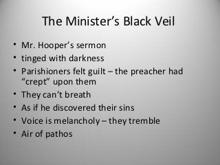 The Minister’s Black Veil
• Mr. Hooper’s sermon
• tinged with darkness
• Parishioners felt guilt – the preacher had
  “crept” upon them
• They can’t breath
• As if he discovered their sins
• Voice is melancholy – they tremble
• Air of pathos
 