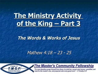 The Ministry Activity  of the King – Part 3 The Words & Works of Jesus Mathew 4:18 – 23 - 25 