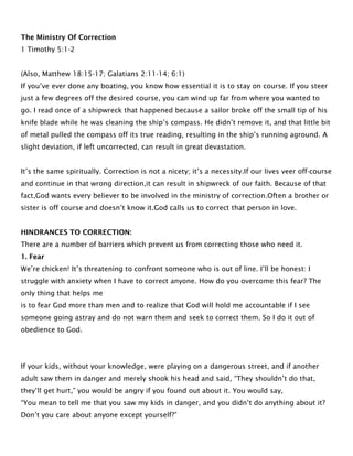 The Ministry Of Correction
1 Timothy 5:1-2
(Also, Matthew 18:15-17; Galatians 2:11-14; 6:1)
If you’ve ever done any boating, you know how essential it is to stay on course. If you steer
just a few degrees off the desired course, you can wind up far from where you wanted to
go. I read once of a shipwreck that happened because a sailor broke off the small tip of his
knife blade while he was cleaning the ship’s compass. He didn’t remove it, and that little bit
of metal pulled the compass off its true reading, resulting in the ship’s running aground. A
slight deviation, if left uncorrected, can result in great devastation.
It’s the same spiritually. Correction is not a nicety; it’s a necessity.If our lives veer off-course
and continue in that wrong direction,it can result in shipwreck of our faith. Because of that
fact,God wants every believer to be involved in the ministry of correction.Often a brother or
sister is off course and doesn’t know it.God calls us to correct that person in love.
HINDRANCES TO CORRECTION:
There are a number of barriers which prevent us from correcting those who need it.
1. Fear
We’re chicken! It’s threatening to confront someone who is out of line. I’ll be honest: I
struggle with anxiety when I have to correct anyone. How do you overcome this fear? The
only thing that helps me
is to fear God more than men and to realize that God will hold me accountable if I see
someone going astray and do not warn them and seek to correct them. So I do it out of
obedience to God.
If your kids, without your knowledge, were playing on a dangerous street, and if another
adult saw them in danger and merely shook his head and said, “They shouldn’t do that,
they’ll get hurt,” you would be angry if you found out about it. You would say,
“You mean to tell me that you saw my kids in danger, and you didn’t do anything about it?
Don’t you care about anyone except yourself?”
 