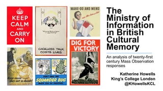 The
Ministry of
Information
in British
Cultural
Memory
An analysis of twenty-first
century Mass Observation
responses
Katherine Howells
King’s College London
@KHowellsKCL
 