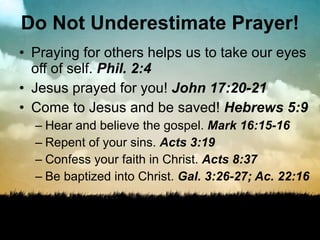 Do Not Underestimate Prayer! Praying for others helps us to take our eyes off of self.  Phil. 2:4 Jesus prayed for you!  John 17:20-21 Come to Jesus and be saved!  Hebrews 5:9 Hear and believe the gospel.  Mark 16:15-16 Repent of your sins.  Acts 3:19 Confess your faith in Christ.  Acts 8:37 Be baptized into Christ.  Gal. 3:26-27; Ac. 22:16 