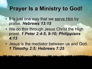 Prayer Is a Ministry to God! It is just one way that we  serve Him  by praise.  Hebrews 13:15 We do this through Jesus Christ the High priest.  1 Peter 2:4-5, 9-10; Philippians 4:13 Jesus is the mediator between us and God.  1 Timothy 2:5; Hebrews 7:25 