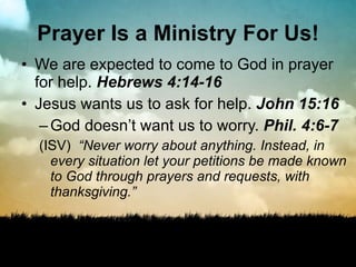 Prayer Is a Ministry For Us! We are expected to come to God in prayer for help.  Hebrews 4:14-16 Jesus wants us to ask for help.  John 15:16 God doesn’t want us to worry.  Phil. 4:6-7 (ISV)  “Never worry about anything. Instead, in every situation let your petitions be made known to God through prayers and requests, with thanksgiving.”  