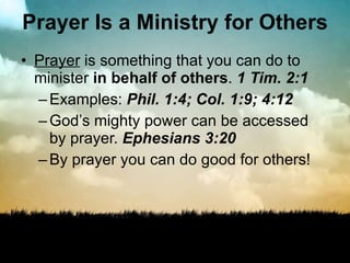Prayer Is a Ministry for Others Prayer  is something that you can do to minister  in behalf of others .  1 Tim. 2:1 Examples:  Phil. 1:4; Col. 1:9; 4:12 God’s mighty power can be accessed by prayer.  Ephesians 3:20 By prayer you can do good for others! 