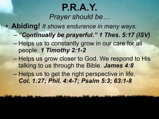 P.R.A.Y. Prayer should be… Abiding!  It shows endurance in many ways. “ Continually be prayerful.”  1 Thes. 5:17 (ISV) Helps us to constantly grow in our care for all people.  1 Timothy 2:1-2 Helps us grow closer to God. We respond to His talking to us through the Bible.  James 4:8 Helps us to get the right perspective in life.  Col. 1:27; Phil. 4:4-7; Psalm 5:3; 63:1-8 