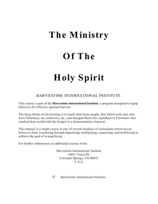 The Ministry
Of The
Holy Spirit
HARVESTIME INTERNATIONAL INSTITUTE
This course is part of the Harvestime International Institute, a program designed to equip
believers for effective spiritual harvest.
The basic theme of the training is to teach what Jesus taught, that which took men who
were fishermen, tax collectors, etc., and changed them into reproductive Christians who
reached their world with the Gospel in a demonstration of power.
This manual is a single course in one of several modules of curriculum which moves
believers from visualizing through deputizing, multiplying, organizing, and mobilizing to
achieve the goal of evangelizing.
For further information on additional courses write:
Harvestime International Institute
14431 Tierra Dr.
Colorado Springs, CO 80921
U.S.A.
© Harvestime International Institute
 