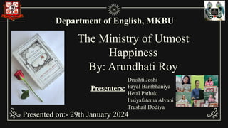 The Ministry of Utmost
Happiness
By: Arundhati Roy
Department of English, MKBU
Presented on:- 29th January 2024
Drashti Joshi
Payal Bambhaniya
Hetal Pathak
Insiyafatema Alvani
Trushail Dodiya
Presenters:
 