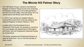 06/13/2018 Chatsworth Historical Society - The Minnie Hill Palmer Story 1
The Minnie Hill Palmer Story
• The Hill-Palmer House, named to the National
Register of Historic Places as the only remaining
homestead cottage and surrounding gardens in
the San Fernando Valley, was built about 1911 by
James David and Rhoda Jane Enlow Hill.
• In 1974 it was named Los Angeles Historic-
Cultural Monument #133, and was added to the
National Register of Historic Places in 1979.
• Located within the Homestead Acre in
Chatsworth Park South, the property is owned by
the Los Angeles City Department of Recreation
and Parks, with the Chatsworth Historical Society
as conservators.
• The house, gardens and Chatsworth Museum is
open for tours from 1-4 p.m. the first Sunday of
every month.
 