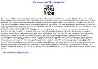 The Minoans and Mycenaeans Essay
The Minoans and Mycenaeans were both from the Greek era. They differentiated quite a bit between each other. While the Minoans were peaceful
people, the Mycenaeans were brutal and warlike. These two civilizations help the people of today learn about ancient culture. Although the two places
were varied much from one another, the cultures wrote the most understandable historical evidence about themselves. This paper will tell how these
close regions compared and contrasted. The Mycenaeans existed within the years of 2000 b.c. It began with the people settling around the coastal area
to provide good agriculture. This coastal area being near the Mediterranean. The Mycenaeans came after the Minoans, and were strongly driven by war,
unlike... Show more content on Helpwriting.net ...
These gods are still educationally known today. The Minoans were named after King Mino, and originated from the island of Crete, which was
more Asian than it was European. This island was based around merchants and trades, the Minoans top quality. The civilization gained much
power from sailing to nearby islands and mainlands while dealing with the people there. Crete was a very fertile farming land, that was perfect for
growing props. Because the land was so plentiful with nutrients, it was easier for the Minoans to reproduce and create a larger population.
Eventually the population became so large, the land was stripped of agriculture. People sailed to nearby islands of the Aegean Sea and began lives
there as well. The culture of the Minoans spread throughout the lands, the religion, and their government also were spread. While spreading their
knowledge, the civilization became very advanced sailors. They became exporters of wine, oil, jewelry and finely crafted works. The Minoans
peaceful nature had them focusing on art. They excelled at pottery, and shaping stones into jewelry. The architecture on buildings were defined and
well thought over as well. Along with art, they had a knack for writing, typically it helps us figure out what a civilizations history was like. The
Minoans explained little about their way of life in their writings which were called Linear A, Linear B, and Phaestos Disc. However, Minoans religion
was not
... Get more on HelpWriting.net ...
 