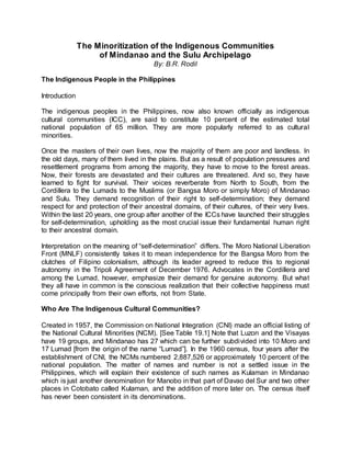 The Minoritization of the Indigenous Communities
of Mindanao and the Sulu Archipelago
By: B.R. Rodil
The Indigenous People in the Philippines
Introduction
The indigenous peoples in the Philippines, now also known officially as indigenous
cultural communities (ICC), are said to constitute 10 percent of the estimated total
national population of 65 million. They are more popularly referred to as cultural
minorities.
Once the masters of their own lives, now the majority of them are poor and landless. In
the old days, many of them lived in the plains. But as a result of population pressures and
resettlement programs from among the majority, they have to move to the forest areas.
Now, their forests are devastated and their cultures are threatened. And so, they have
learned to fight for survival. Their voices reverberate from North to South, from the
Cordillera to the Lumads to the Muslims (or Bangsa Moro or simply Moro) of Mindanao
and Sulu. They demand recognition of their right to self-determination; they demand
respect for and protection of their ancestral domains, of their cultures, of their very lives.
Within the last 20 years, one group after another of the ICCs have launched their struggles
for self-determination, upholding as the most crucial issue their fundamental human right
to their ancestral domain.
Interpretation on the meaning of “self-determination” differs. The Moro National Liberation
Front (MNLF) consistently takes it to mean independence for the Bangsa Moro from the
clutches of Filipino colonialism, although its leader agreed to reduce this to regional
autonomy in the Tripoli Agreement of December 1976. Advocates in the Cordillera and
among the Lumad, however, emphasize their demand for genuine autonomy. But what
they all have in common is the conscious realization that their collective happiness must
come principally from their own efforts, not from State.
Who Are The Indigenous Cultural Communities?
Created in 1957, the Commission on National Integration (CNI) made an official listing of
the National Cultural Minorities (NCM). [See Table 19.1] Note that Luzon and the Visayas
have 19 groups, and Mindanao has 27 which can be further subdivided into 10 Moro and
17 Lumad [from the origin of the name “Lumad”]. In the 1960 census, four years after the
establishment of CNI, the NCMs numbered 2,887,526 or approximately 10 percent of the
national population. The matter of names and number is not a settled issue in the
Philippines, which will explain their existence of such names as Kulaman in Mindanao
which is just another denomination for Manobo in that part of Davao del Sur and two other
places in Cotobato called Kulaman, and the addition of more later on. The census itself
has never been consistent in its denominations.
 